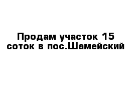 Продам участок 15 соток в пос.Шамейский